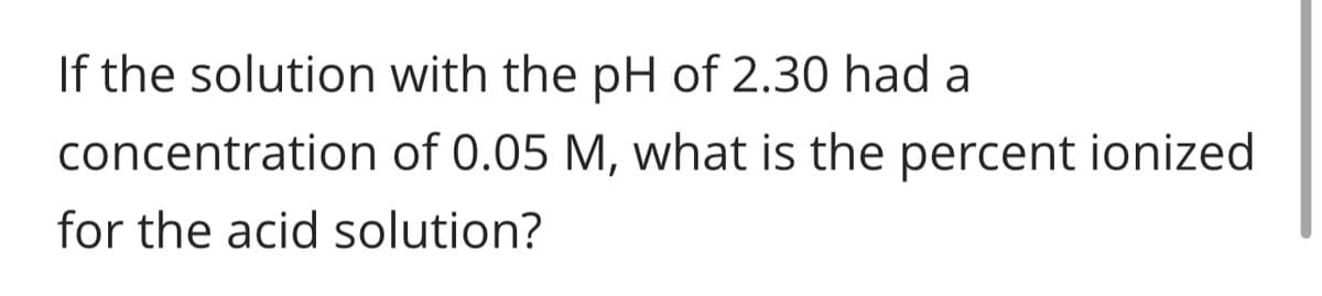 If the solution with the pH of 2.30 had a
concentration
for the acid solution?
of 0.05 M, what is the percent ionized