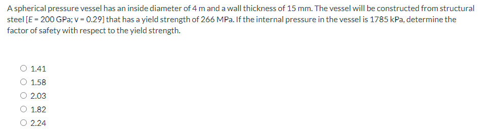 A spherical pressure vessel has an inside diameter of 4 m and a wall thickness of 15 mm. The vessel will be constructed from structural
steel [E = 200 GPa; v = 0.29] that has a yield strength of 266 MPa. If the internal pressure in the vessel is 1785 kPa, determine the
factor of safety with respect to the yield strength.
1.41
O 1.58
O 2.03
1.82
O 2.24