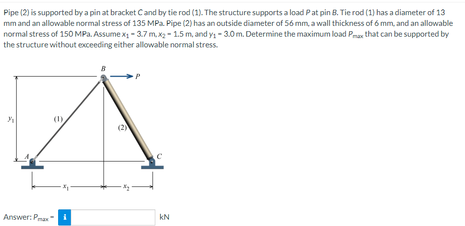 Pipe (2) is supported by a pin at bracket C and by tie rod (1). The structure supports a load P at pin B. Tie rod (1) has a diameter of 13
mm and an allowable normal stress of 135 MPa. Pipe (2) has an outside diameter of 56 mm, a wall thickness of 6 mm, and an allowable
normal stress of 150 MPa. Assume x₁ = 3.7 m, x₂ = 1.5 m, and y₁ = 3.0 m. Determine the maximum load Pmax that can be supported by
the structure without exceeding either allowable normal stress.
B
P
3₁
(1)
Answer: Pmax
X1
i
C
kN