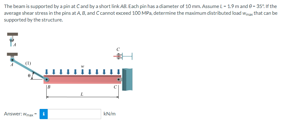 The beam is supported by a pin at Cand by a short link AB. Each pin has a diameter of 10 mm. Assume L = 1.9 m and 0 = 35°. If the
average shear stress in the pins at A, B, and C cannot exceed 100 MPa, determine the maximum distributed load Wmax that can be
supported by the structure.
A
(1)
L
Answer: Wmax
i
B
kN/m