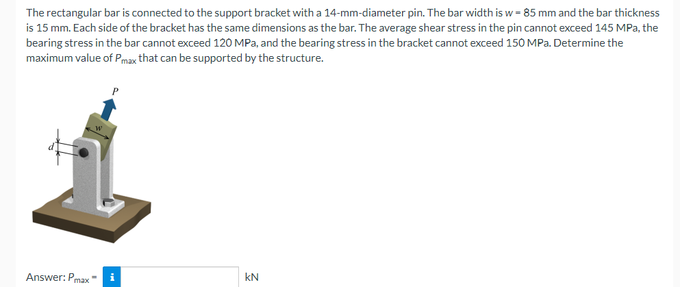 The rectangular bar is connected to the support bracket with a 14-mm-diameter pin. The bar width is w = 85 mm and the bar thickness
is 15 mm. Each side of the bracket has the same dimensions as the bar. The average shear stress in the pin cannot exceed 145 MPa, the
bearing stress in the bar cannot exceed 120 MPa, and the bearing stress in the bracket cannot exceed 150 MPa. Determine the
maximum value of Pmax that can be supported by the structure.
Answer: Pmax=
i
kN