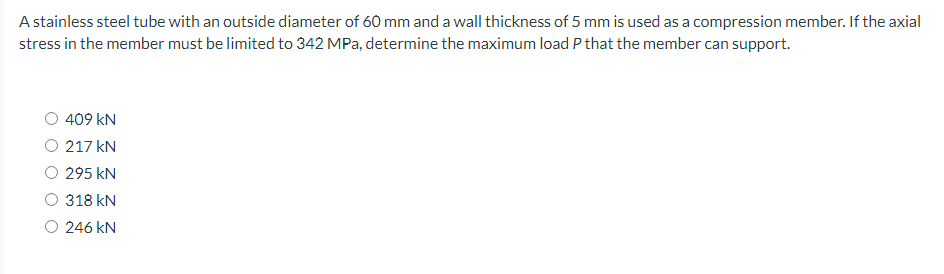 A stainless steel tube with an outside diameter of 60 mm and a wall thickness of 5 mm is used as a compression member. If the axial
stress in the member must be limited to 342 MPa, determine the maximum load P that the member can support.
409 kN
217 kN
295 KN
318 kN
O 246 KN