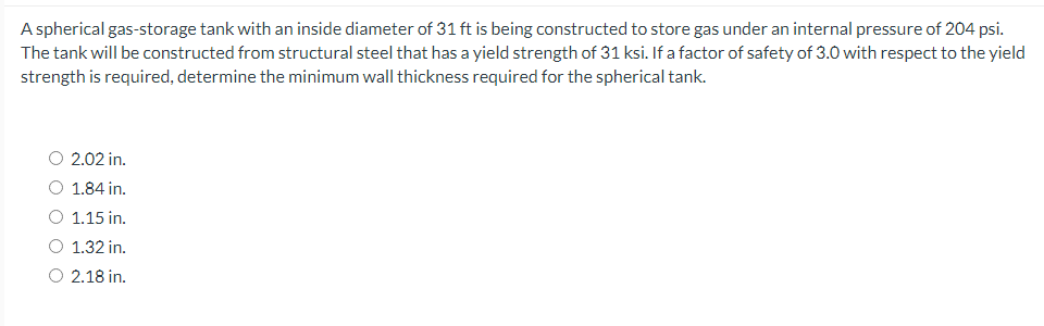 A spherical gas-storage tank with an inside diameter of 31 ft is being constructed to store gas under an internal pressure of 204 psi.
The tank will be constructed from structural steel that has a yield strength of 31 ksi. If a factor of safety of 3.0 with respect to the yield
strength is required, determine the minimum wall thickness required for the spherical tank.
2.02 in.
O 1.84 in.
1.15 in.
O 1.32 in.
O 2.18 in.