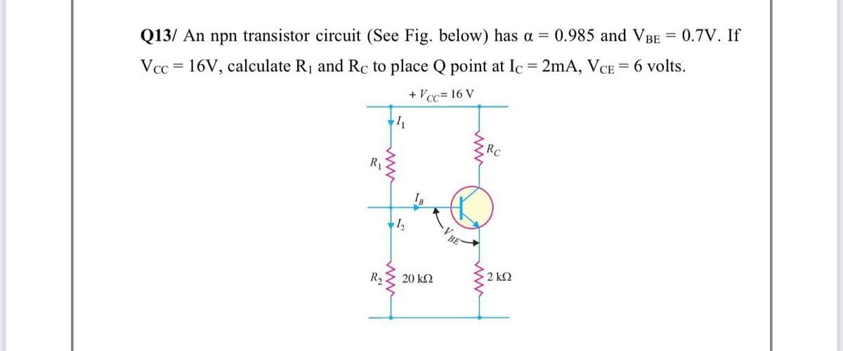 Q13/ An npn transistor circuit (See Fig. below) has a = 0.985 and VBE
0.7V. If
%3D
Vcc = 16V, calculate R1 and Rc to place Q point at Ic 2mA, VCE = 6 volts.
+ Vcc= 16 V
RC
R
1,
R2
20 k2
2 k2
V BE
ww
