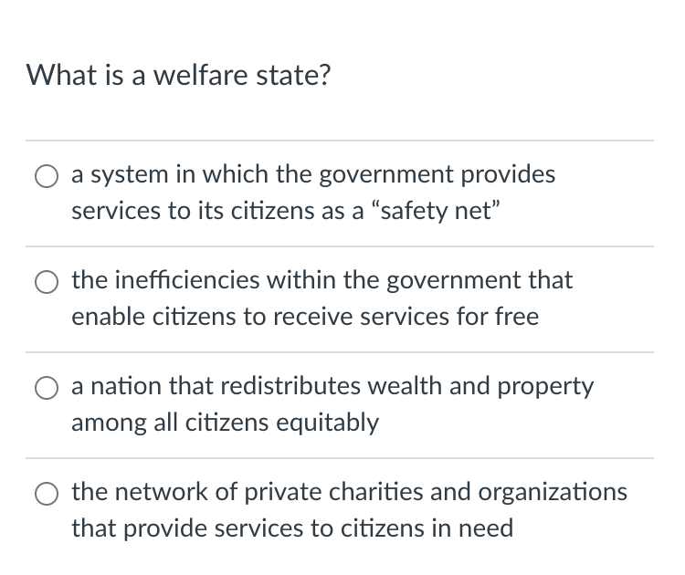 What is a welfare state?
a system in which the government provides
services to its citizens as a "safety net"
O the inefficiencies within the government that
enable citizens to receive services for free
a nation that redistributes wealth and property
among all citizens equitably
the network of private charities and organizations
that provide services to citizens in need
