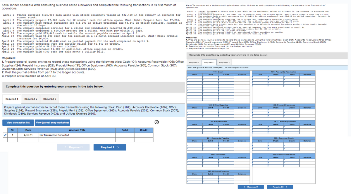 Karla Tanner opened a Web consulting business called Linkworks and completed the following transactions in its first month of
operations.
April 1
April 2
April 3
April 6
April 9
April 13
April 19
April 22
April 25
April 28
Tanner invested $135,000 cash along with office equipment valued at $32,400 in the company in exchange for
common stock.
The company completed a $10,800 project for a client, who must pay within 30 days.
The company paid $19,440 cash to settle the account payable created on April 3.
The company paid $6,000 cash for the premium on a 12-month prepaid insurance policy. Hint: Debit Prepaid
Insurance for $6,000.
The company received $8,640 cash as partial payment for the work completed on April 9.
The company completed work for another client for $2,640 on credit.
The company paid a $6,200 cash dividend.
April 29 The company purchased $1,080 of additional office supplies on credit.
April 30 The company paid $700 cash for this month's utility bill.
The company prepaid $7,200 cash for 12 months' rent for office space. Hint: Debit Prepaid Rent for $7,200.
The company made credit purchases for $16,200 in office equipment and $3,240 in office supplies. Payment is
due within 10 days.
The company completed services for a client and immediately received $2,000 cash.
Required:
1. Prepare general Journal entries to record these transactions using the following titles: Cash (101); Accounts Receivable (106); Office
Supplies (124); Prepaid Insurance (128); Prepaid Rent (131); Office Equipment (163); Accounts Payable (201); Common Stock (307);
Dividends (319); Services Revenue (403); and Utilities Expense (690).
2. Post the journal entries from part 1 to the ledger accounts.
3. Prepare a trial balance as of April 30.
Complete this question by entering your answers in the tabs below.
Required 1 Required 2
No
1
Prepare general journal entries to record these transactions using the following titles: Cash (101); Accounts Receivable (106); Office
Supplies (124); Prepaid Insurance (128); Prepaid Rent (131); Office Equipment (163); Accounts Payable (201); Common Stock (307);
Dividends (319); Services Revenue (403); and Utilities Expense (690).
Required 3
View transaction list View journal entry worksheet
Date
April 01
No Transaction Recorded
Account Title
< Required 1
Required 2 >
Debit
Credit
Karla Tanner opened a Web consulting business called Linkworks and completed the following transactions in its first month of
operations.
April 1
April 2
April 3
Tanner invested $135,000 cash along with office equipment valued at $32,400 in the company in exchange for
common stock.
The company prepaid $7,200 cash for 12 months" rent for office space. Hint: Debit Prepaid Rent for $7,200.
The company made credit purchases for $16,200 in office equipment and $3,240 in office supplies. Payment is
due within 10 days.
April 6
April 9
April 13
The company completed services for a client and immediately received $2,000 cash.
The company completed a $10,800 project for a client, who must pay within 30 days.
The company paid $19,440 cash to settle the account payable created on April 3.
April 19 The company paid $6,000 cash for the premium on a 12-month prepaid insurance policy. Hint: Debit Prepaid
Insurance for $6,000.
The company received work for another client for
April 22
640 cash ap pala paymene 640 on credit.
for the work completed on April 9.
April 25
April 28
April 29
April 30
The company completed
The company paid a $6,200 cash dividend.
The company purchased $1,080 of additional office supplies on credit.
The company paid $700 cash for this month's utility bill.
Required:
1. Prepare general Journal entries to record these transactions using the following titles: Cash (101); Accounts Receivable (106); Office
Supplies (124); Prepaid Insurance (128); Prepaid Rent (131); Office Equipment (163); Accounts Payable (201); Common Stock (307):
Dividends (319); Services Revenue (403); and Utilities Expense (690).
2. Post the journal entries from part 1 to the ledger accounts.
3. Prepare a trial balance as of April 30.
Complete this question by entering your answers in the tabs below.
Required 1
Date
Post the journal entries from part 1 to the ledger accounts.
101: Cash
Date
Date
Date
Date
Required 2
Date
Debit
Required 3
Credit
124: Office Supplies
Debit
Credit
131: Prepaid Rent
Debit
ebit
Credit
201: Accounts Payable
Debit
Credit
319: Dividends
690: Utilities Expense
Debit
Credit
Balance
Balance
Balance
Balance
Balance
Balance
Date
Date
Date
Date
Date
< Required 1
106: Accounts Receivable
Debit
Credit
128: Prepaid Insurance
Debit
Credit
163: Office Equipment
Debit
Credit
307: Common Stock
Debit
Credit
403: Services Revenue
Debit
Credit
Required 3
Balance
Balance
Balance
Balance
Balan