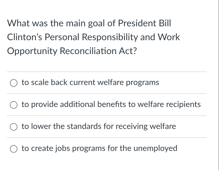 What was the main goal of President Bill
Clinton's Personal Responsibility and Work
Opportunity Reconciliation Act?
to scale back current welfare programs
to provide additional benefits to welfare recipients
O to lower the standards for receiving welfare
O to create jobs programs for the unemployed