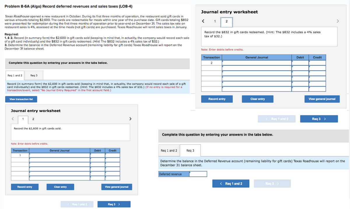 Problem 8-6A (Algo) Record deferred revenues and sales taxes (LO8-4)
Texas Roadhouse opened a new restaurant in October. During its first three months of operation, the restaurant sold gift cards in
various amounts totaling $2,600. The cards are redeemable for meals within one year of the purchase date. Gift cards totaling $832
were presented for redemption during the first three months of operation prior to year-end on December 31. The sales tax rate on
restaurant sales is 4%, assessed at the time meals (not gift cards) are purchased. Texas Roadhouse will remit sales taxes in January.
Required:
1. & 2. Record (in summary form) the $2,600 in gift cards sold (keeping in mind that, in actuality, the company would record each sale
of a gift card individually) and the $832 in gift cards redeemed. (Hint. The $832 includes a 4% sales tax of $32.)
3. Determine the balance in the Deferred Revenue account (remaining liability for gift cards) Texas Roadhouse will report on the
December 31 balance sheet.
Complete this question by entering your answers in the tabs below.
Req 1 and 2
Record (in summary form) the $2,600 in gift cards sold (keeping in mind that, in actuality, the company would record each sale of a gift
card individually) and the $832 in gift cards redeemed. (Hint: The $832 includes a 4% sales tax of $32.) (If no entry is required for a
transaction/event, select "No Journal Entry Required" in the first account field.)
Req 3
View transaction list
Journal entry worksheet
<
1
2
Record the $2,600 in gift cards sold.
Note: Enter debits before credits.
Transaction
1
Record entry
General Journal
Clear entry
< Req 1 and 2
Debit
Credit
View general Journal
Req 3 >
>
Req 1 and 2
Journal entry worksheet
< 1 2
Req 3
Deferred revenue
Record the $832 in gift cards redeemed. (Hint: The $832 includes a 4% sales
tax of $32.)
Note: Enter debits before credits.
Transaction
2
Record entry
Complete this question by entering your answers in the tabs below.
General Journal
Clear entry
< Req 1 and 2
< Req 1 and 2
Debit
Req 3 >
Credit
Determine the balance in the Deferred Revenue account (remaining liability for gift cards) Texas Roadhouse will report on the
December 31 balance sheet.
View general Journal
Req 3 >