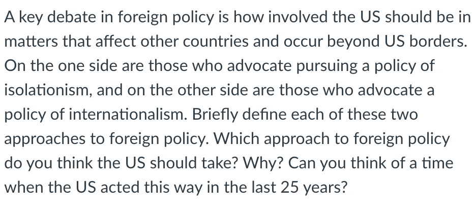 A key debate in foreign policy is how involved the US should be in
matters that affect other countries and occur beyond US borders.
On the one side are those who advocate pursuing a policy of
isolationism, and on the other side are those who advocate a
policy of internationalism. Briefly define each of these two
approaches to foreign policy. Which approach to foreign policy
do you think the US should take? Why? Can you think of a time
when the US acted this way in the last 25 years?