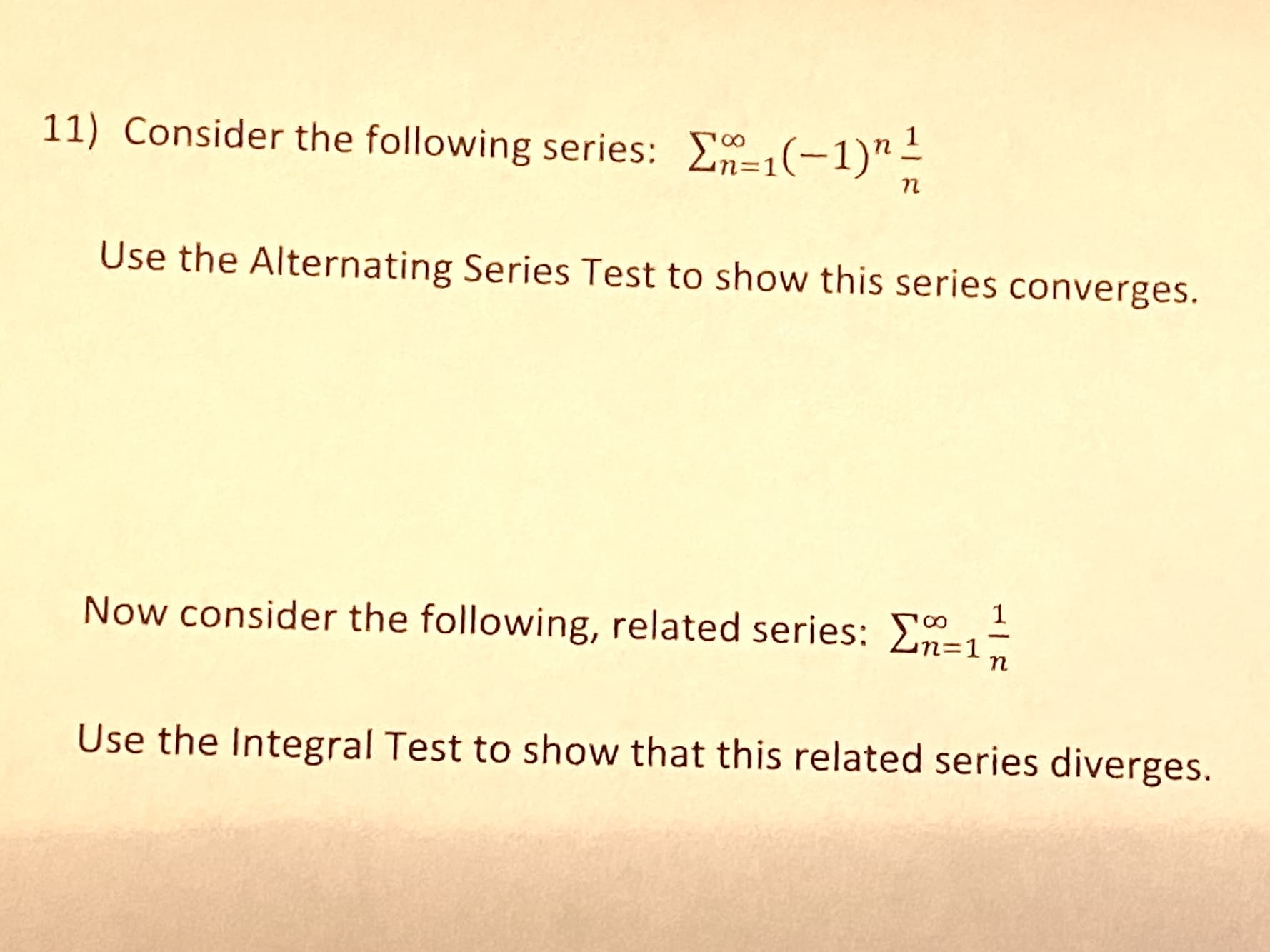 11) Consider the following series: E-1(-1)"-
п
Use the Alternating Series Test to show this series converges.
Now consider the following, related series: E=1-
п
Use the Integral Test to show that this related series diverges.
