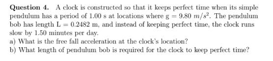 Question 4. A clock is constructed so that it keeps perfect time when its simple
pendulum has a period of 1.00 s at locations where g = 9.80 m/s². The pendulum
bob has length L = 0.2482 m, and instead of keeping perfect time, the clock runs
slow by 1.50 minutes per day.
a) What is the free fall acceleration at the clock's location?
b) What length of pendulum bob is required for the clock to keep perfect time?

