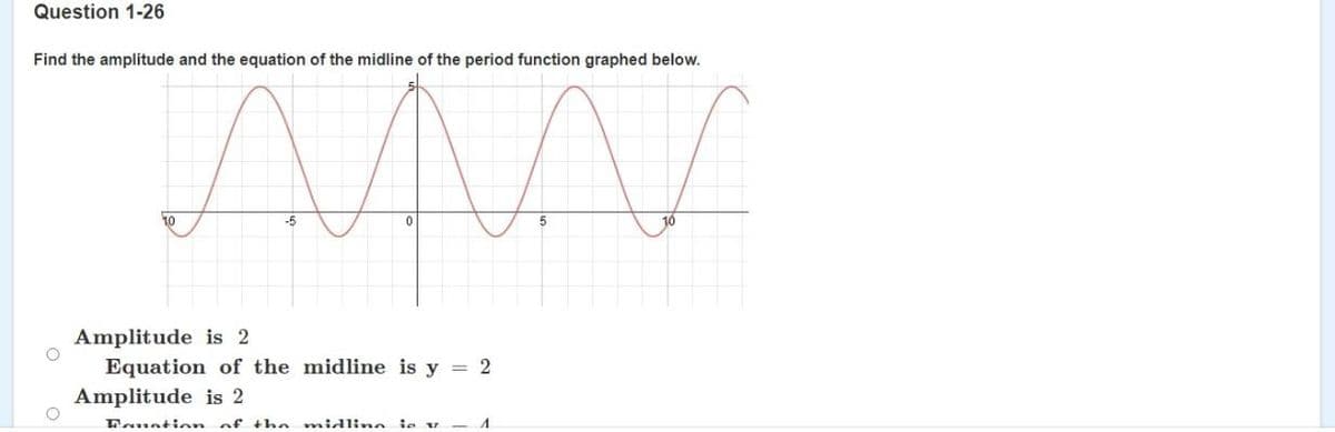 Question 1-26
Find the amplitude and the equation of the midline of the period function graphed below.
10
-5
5
10
Amplitude is 2
Equation of the midline is y = 2
Amplitude is 2
Fauation of the midlinn ie v
