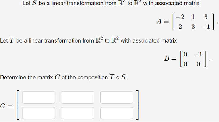 Let S be a linear transformation from R³ to R² with associated matrix
-2 1
A
2
3
-1
Let T be a linear transformation from R? to R? with associated matrix
-1
В —
Determine the matrix C of the composition T o S.
C =
