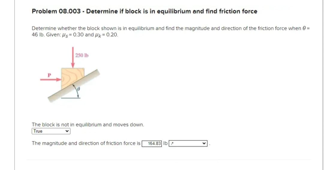Problem 08.003 - Determine if block is in equilibrium and find friction force
Determine whether the block shown is in equilibrium and find the magnitude and direction of the friction force when =
46 lb. Given: Us= 0.30 and Uk = 0.20.
250 lb
The block is not in equilibrium and moves down.
True
The magnitude and direction of friction force is
164.83 lb >