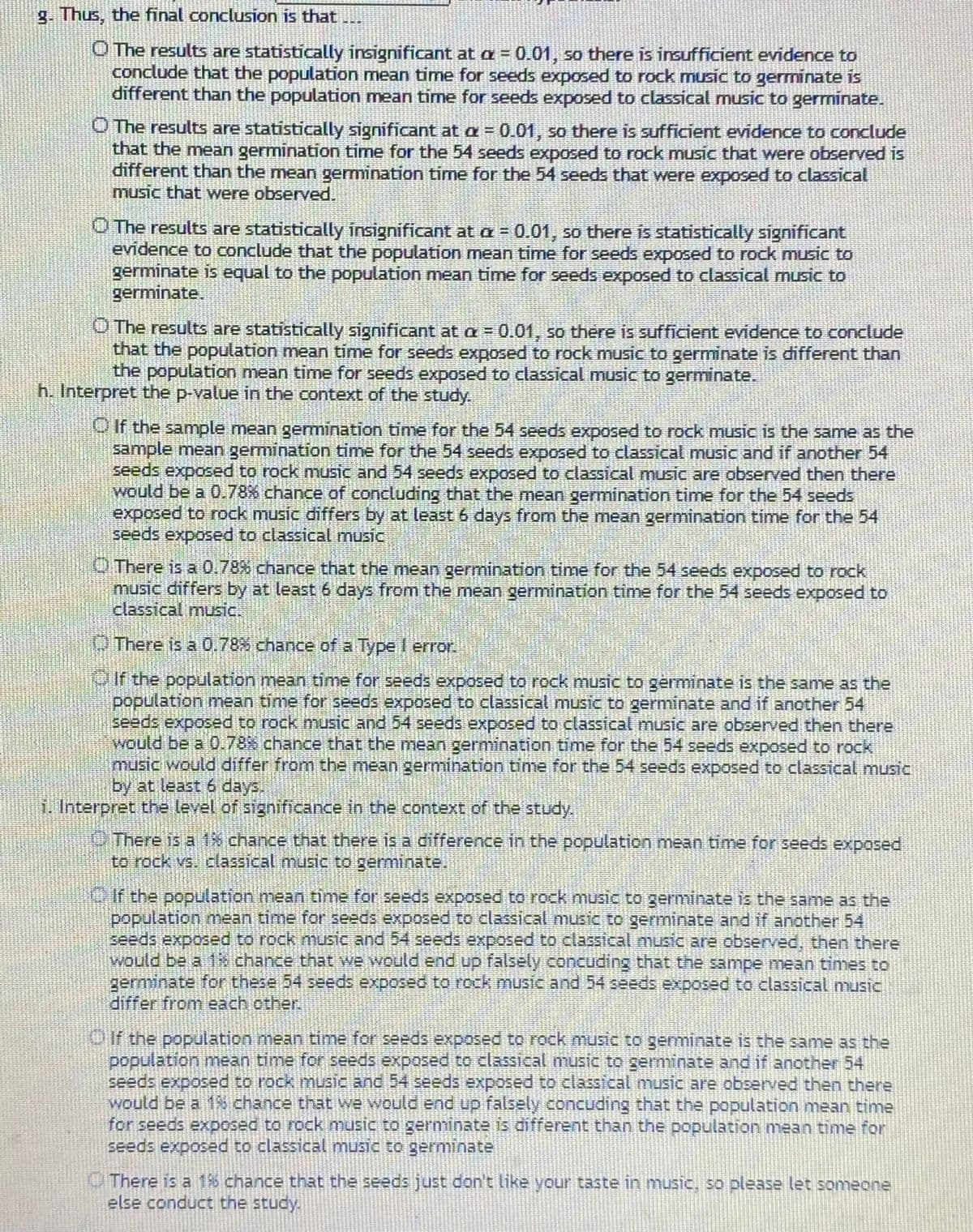 g. Thus, the final conclusion is that
O The results are statistically insignificant at a = 0.01, so there is insufficient evidence to
conclude that the population mean time for seeds exposed to rock music to germinate is
different than the population mean time for seeds exposed to classical music to germinate.
O The results are statistically significant at a = 0.01, so there is sufficient evidence to conclude
that the mean germination time for the 54 seeds exposed to rock music that were observed is
different than the mean germination time for the 54 seeds that were exposed to classical
music that were observed.
O The results are statistically insignificant at a = 0.01, so there is statistically significant
evidence to conclude that the population mean time for seeds exposed to rock music to
germinate is equal to the population mean time for seeds exposed to classical music to
germinate.
O The results are statistically significant at a = 0.01, so thére is sufficient evidence to conclude
that the population mean time for seeds exposed to rock music to germinate is different than
the population mean time for seeds exposed to classical music to germinate.
h. Interpret the p-value in the context of the study.
OIf the sample mean germination time for the 54 seeds exposed to rock music is the same as the
sample mean germination time for the 54 seeds exposed to classical music and if another 54
seeds exposed to rock music and 54 seeds exposed to classical music are observed then there
would be a 0.78% chance of concluding that the mean germination time for the 54 seeds
exposed to rock music differs by at least 6 days from the mean germination time for the 54
seeds exposed to classical music
O There is a 0.78% chance that the mean germination time for the 54 seeds exposed to rock
music differs by at least 6 days from the mean germination time for the 54 seeds exposed to
classical music.
OThere is à 0.78% chance of a Type I error.
OIf the population mean time for seeds exposed to rock music to gérminate is the same as the
population mean time for seeds exposed to classical music to germinate and if another 54
seeds exposed to rock music and 54 seeds exposed to classical music are observed then there
would be a 0.78% chance that the mean germination time for the 54 seeds exposed to rock
music would differ from the mean germination time for the 54 seeds exposed to classical music
by at least 6 days.
1. Interpret the level of significance in the context of the study.
OThere is a 1% chance that there is a difference in the population mean time for seeds exposed
to rock vs. classical music to germinate.
OIf the population mean time for seeds exposed to rock music to germinate is the same as the
population mean time for seeds exposed to classical music to germinate and if another 54
seeds exposed to rock music and 54 eeds exposed to classical music are observed, then there
Would be a 18 chance that we would end up falsely concuding that the sampe mean tinmes to
germinate for these 54 seeds exposed to rock music and 54 seeds exposed to classical music.
differ from each other.
Oif the population mean time for seeds exposed to rock music to geminate is the same as the
population mean time for seeds exposed to classical music to germinate and if another 54
seeds exposed to rock music and 54 seeds exposed to classical music are observed then there
would be a 18 chance that we would end up falsely concuding that the population mean time
for seeds exposed to rock music to germinate is difrerent than the population mean time for
seeds exposed to classical music to germinate
O There is a 16 chance that the seeds just don't like your taste in music, so please let someone
else conduct the study.
