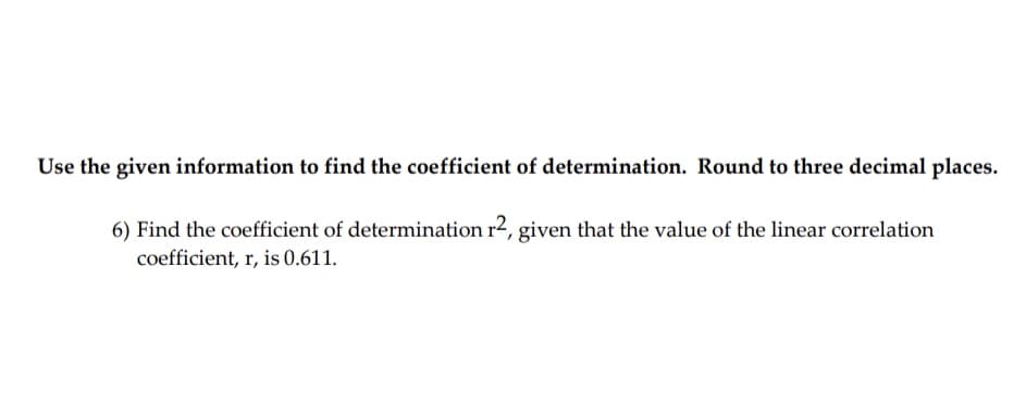 Use the given information to find the coefficient of determination. Round to three decimal places.
6) Find the coefficient of determination r2, given that the value of the linear correlation
coefficient, r, is 0.611.
