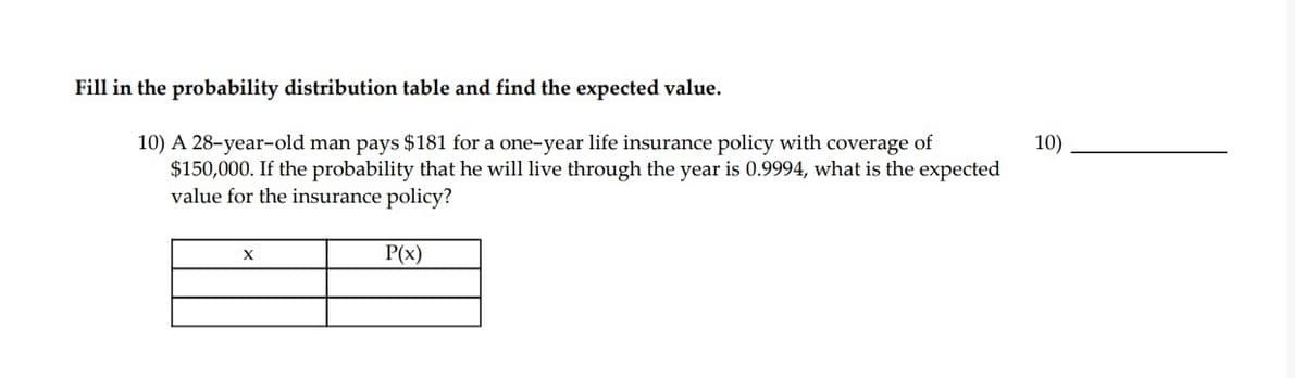 Fill in the probability distribution table and find the expected value.
10) A 28-year-old man pays $181 for a one-year life insurance policy with coverage of
$150,000. If the probability that he will live through the year is 0.9994, what is the expected
value for the insurance policy?
10)
X
P(x)
