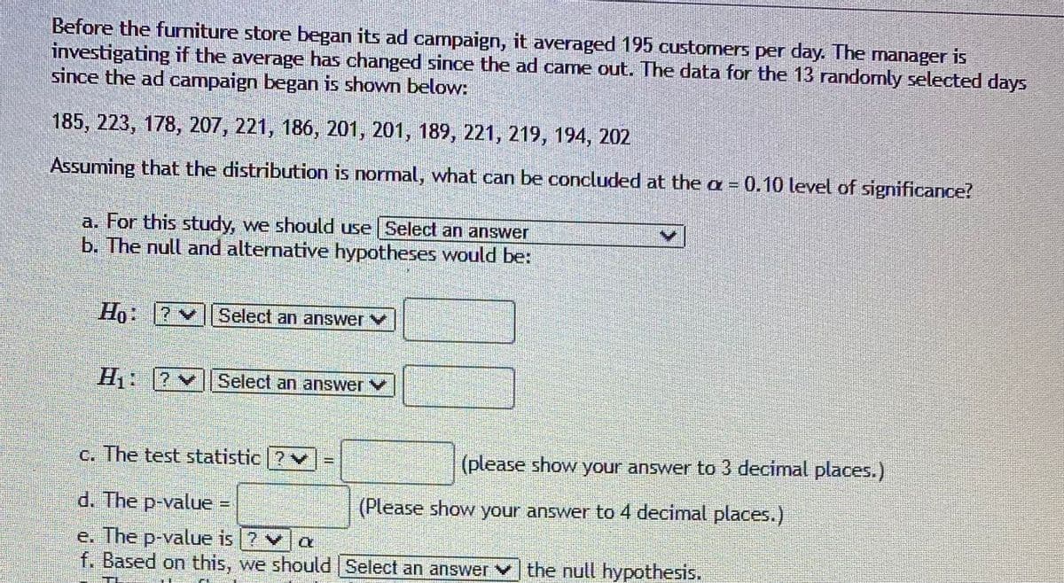 Before the furniture store began its ad campaign, it averaged 195 customers per day. The manager is
investigating if the average has changed since the ad came out. The data for the 13 randomly selected days
since the ad campaign began is shown below:
185, 223, 178, 207, 221, 186, 201, 201, 189, 221, 219, 194, 202
Assuming that the distribution is normal, what can be concluded at the a = 0.10 level of significance?
a. For this study, we should use Select an answer
b. The null and alternative hypotheses would be:
Họ: 7
Select an answer V
H: 2
Select an answer V
c. The test statistic ?v
(please show your answer to 3 decimal places.)
d. The p-value
(Please show your answer to 4 decimal places.)
e. The p-value is ? va
f. Based on this, we should Select an answer v the null hypothesis.
