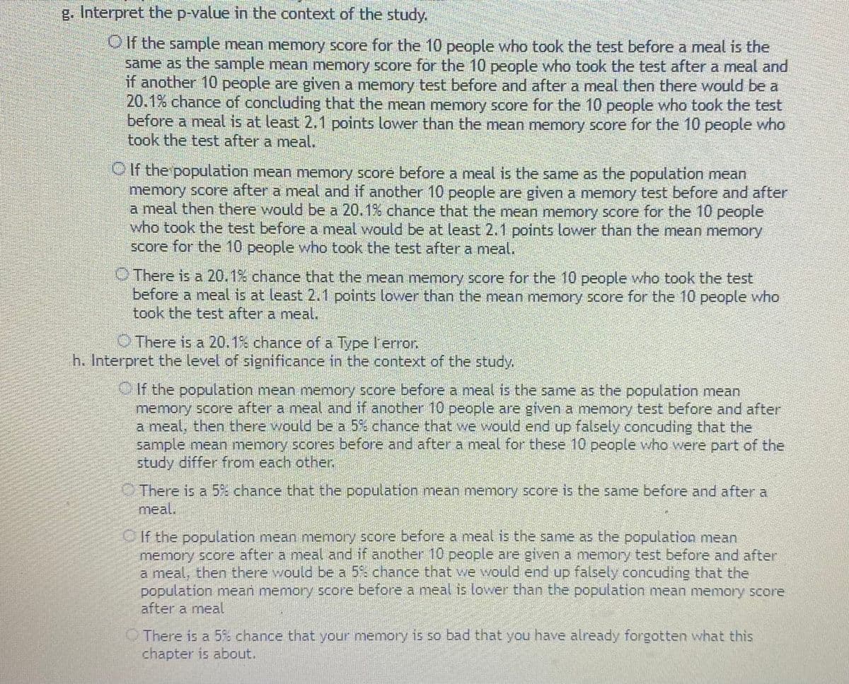 g. Interpret the p-value in the context of the study.
O If the sample mean memory score for the 10 people who took the test before a meal is the
same as the sample mean memory score for the 10 people who took the test after a meal and
if another 10 people are given a memory test before and after a meal then there would be a
20.1% chance of concluding that the mean memory score for the 10 people who took the test
before a meal is at least 2,1 points lower than the mean memory score for the 10 people who
took the test after a meal.
OIf the population mean memory score before a meal is the same as the population mean
memory score after a meal and if another 10 people are given a memory test before and after
a meal then there would be a 20.1% chance that the mean memory score for the 10 people
who took the test before a meal would be at least 2.1 points lower than the mean memory
score for the 10 people who took the test after a meal.
O There is a 20.1% chance that the mean memory score for the 10 people who took the test
before a meal is at least 2.1 points lower than the mean memory score for the 10 people who
took the test after a meal.
O There is a 20.1% chance of a Type l'error.
h. Interpret the level of significance in the context of the study,
If the population mean memory score before a meal is the same as the population mean
memory score after a meal and if another 10 people are given a memory test before and after
a meal, then there would be a 5% chance that we would end up falsely concuding that the
sample mean memory scores before and after a meal for these 10 people who were part of the
study differ from each other.
There is a 5% chance that the population mean memory score is the same before and after a
meal.
If the population mean memory score before a meal is the same as the population mean
memory score after a meal and if another 10 people are given a memory test before and after
a meal, then there would be a 5% chance that we would end up falsely concuding that the
population mean memory score before a meal is lower than the population mean memory score
after a meal
O There is a 5% chance that your memory is so bad that you have already forgotten what this
chapter is about.
