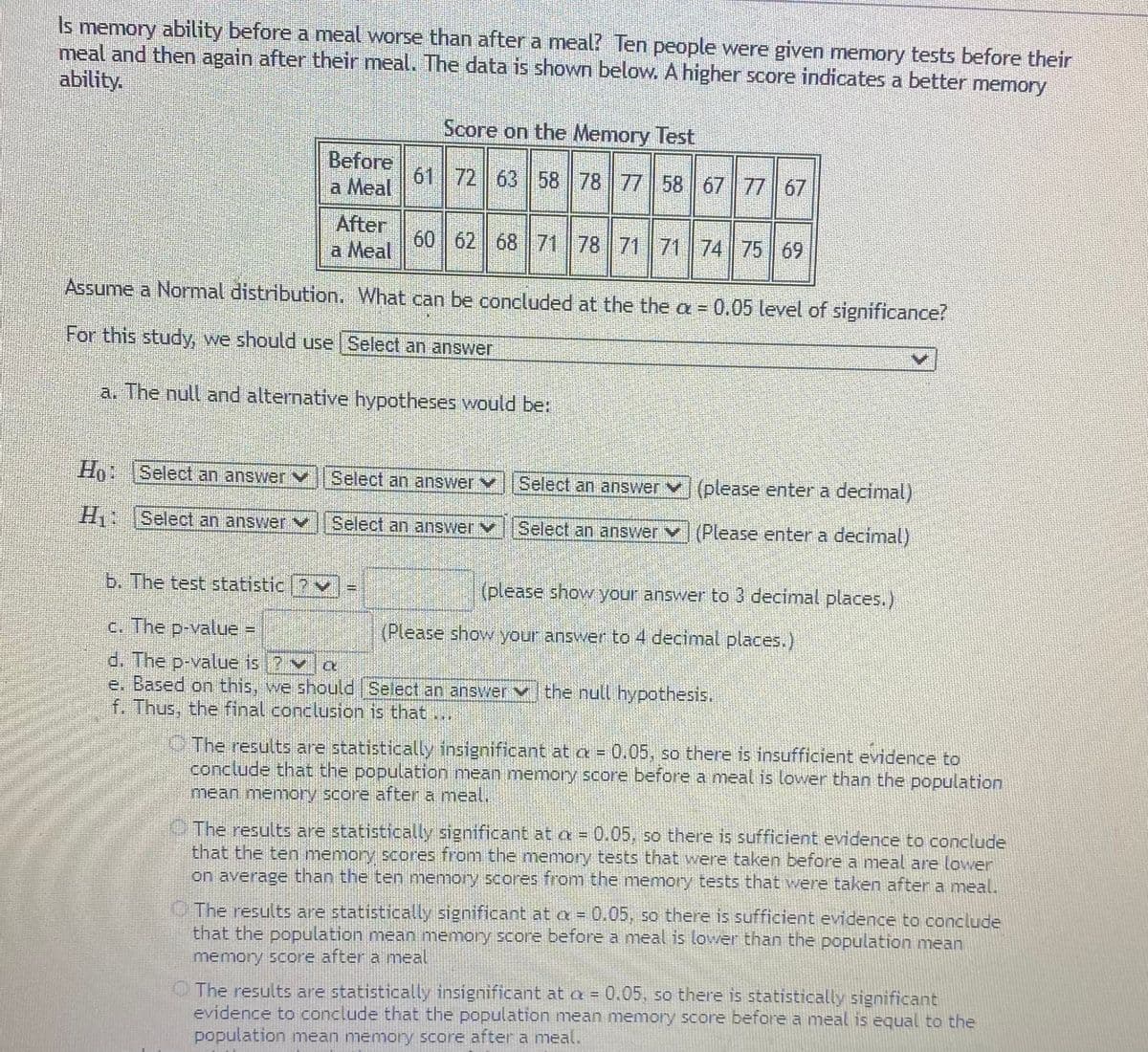 Is memory ability before a meal worse than after a meal? Ten people were given memory tests before their
meal and then again after their meal. The data is shown below. A higher score indicates a better memory
ability.
Score on the Memory Test
Before
a Meal
61 72 63 58 78 77 58 67 77 67
After
a Meal
60 62 68 71 78 71 71 74 75 69
Assume a Normal distribution. What can be concluded at the the a = 0.05 level of significance?
For this study, we should use Select an answer
a. The null and alternative hypotheses would be:
Ho Select an answer
Select an answer v
Select an answer V(please enter a decimal)
H Select an answer V
Select an answer v
Select an answer v (Please enter a decimal)
b. The test statistic ?v
(please show your answer to 3 decimal places.)
c. The p-value =
(Please show your answer to 4 decimal places.)
d. The p-value is ? v
e. Based on this, we should Select an answer vthe null hypothesis.
f. Thus, the final conclusion is that .
O The results are statistically insignificant at a= 0.05, so there is insufficient evidence to
conclude that the population mean memory score before a meal is lower than the population
mean memory score after a meal,
The results are statistically significant at a= 0.05, so there is sufficient evidence to conclude
that the ten memory scores from the memory tests that were taken before a meal are lower
on average than the ten memory scores from the memory tests that were taken after a meal.
O The results are statistically significant at a = 0.05, so there is sufficient evidence to conclude
that the population mean memory score before a meal is lower than the population mean
memory score after a meal
O The results are statistically insignificant at a = 0.05, so there is statistically significant
evidence to conclude that the population mean memory score before a meal is equal to the
population mean memory score after a meal.
