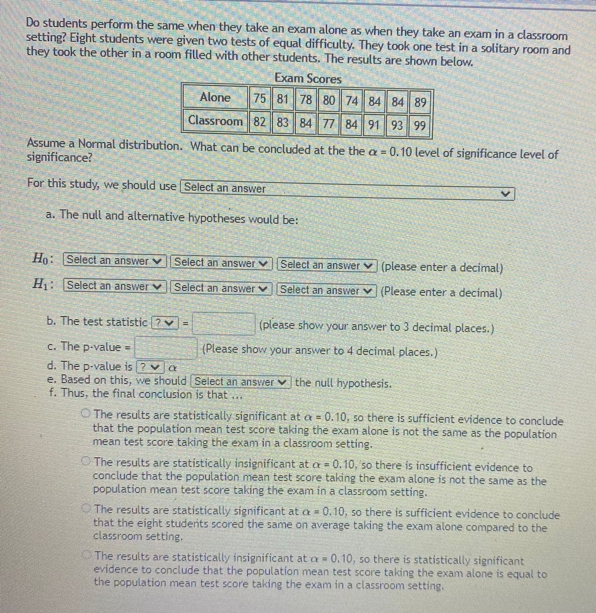 Do students perform the same when they take an exam alone as when they take an exam in a classroom
setting? Eight students were given two tests of equal difficulty. They took one test in a solitary room and
they took the other in a room filled with other students. The results are shown below.
Exam Scores
Alone
75 81 78 80 || 74 || 84 84 89
Classroom 82 | 83 || 84 7784 91 93 99
Assume a Normal distribution. What can be concluded at the the a 0.10 level of significance level of
significance?
For this study, we should use Select an answer
a. The null and alternative hypotheses would be:
Ho:
HA Select an answer
Select an answer vSelect an answer V(please enter a decimal)
H Select an answer
Select an answer Y
Select an answer V (Please enter a decimal)
b. The test statistic 7v
(please show your answer to 3 decimal places.)
c. The p-value =
(Please show your answer to 4 decimal places.)
d. The p-value is 2 v a
e. Based on this, we should Select an answer v the null hypothesis.
f. Thus, the final conclusion is that ...
O The results are statistically significant at a = 0.10, so there is sufficient evidence to conclude
that the population mean test score taking the exam alone is not the same as the population
mean test score taking the exam in a classroom setting.
O The results are statistically insignificant at a = 0.10, so there is insufficient evidence to
conclude that the population mean test score taking the exam alone is not the same as the
population mean test score taking the exam in a classroom setting.
O The results are statistically significant at a = 0.10, so there is sufficient evidence to conclude
that the eight students scored the same on average taking the exam alone compared to the
classroom setting.
The results are statistically insignificant at a = 0.10, so there is statistically significant
evidence to conclude that the population mean test score taking the exam alone is equal to
the population mean test score taking the exam in a classroom setting.
