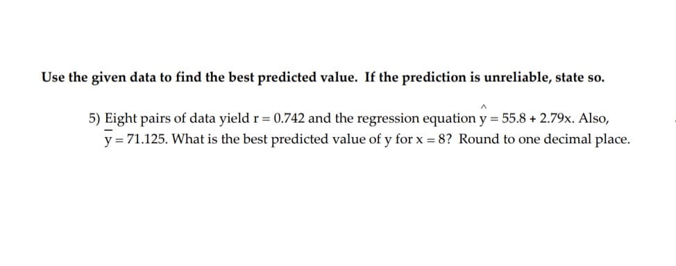 Use the given data to find the best predicted value. If the prediction is unreliable, state so.
5) Eight pairs of data yield r = 0.742 and the regression equation y = 55.8 + 2.79x. Also,
y = 71.125. What is the best predicted value of y for x = 8? Round to one decimal place.
