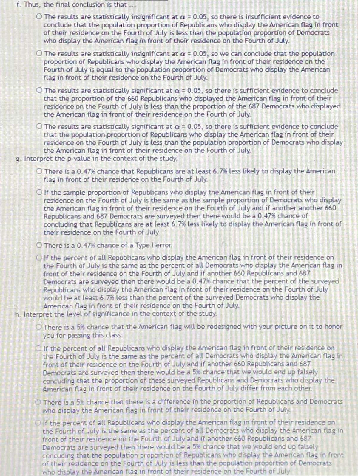 f. Thus, the final conclusion is that .
O The results are statistically insignificant at a = 0.05, so there is insufficient evidence to
conclude that the population proportion of Republicans who display the American flag in front
of their residence on the Fourth of July is less than the population proportion of Democrats
who display the American flag in front of their residence on the Fourth of July.
O The results are statistically insignificant at a = 0.05, so we can conclude that the population
proportion of Republicans who display the American flag in front of their residence on the
Fourth of July is equal to the population proportion of Democrats who display the American
flag in front of their residence on the Fourth of July.
O The results are statistically significant at a = 0.05, so there is sufficient evidence to conclude
that the proportion of the 660 Republicans who displayed the American flag in front of their
residence on the Fourth of July is less than the proportion of the 687 Democrats who displayed
the American flag in front of their residence on the Fourth of July.
O The results are statistically significant at a = 0.05, so there is sufficient evidence to conclude
that the population proportion of Republicans who display the American flag in front of their
residence on the Fourth of July is less than the population proportion of Democrats who display
the American flag in front of their residence on the Fourth of July.
g. Interpret the p-value in the context of the study.
O There is a 0.47% chance that Republicans are at least 6.7% less likely to display the Amenican
flag in front of their residence on the Fourth of July.
O f the sample proportion of Republicans who display the American flag in front of their
residence on the Fourth of July is the same as the sample proportion of Democrats who display
the American flag in front of their residence on the Fourth of July and if another another 660
Republicans and 687 Democrats are surveyed then there would be a 0 47% chance of
concluding that Republicans are at least 6.7% less likely to display the American flag in front of
their residence on the Fourth of July
O There is a 0.47% chance of a Typel error.
O If the percent of all Republicans who display the Amenican flag in front of their residence on
the Fourth of July is the same as the percent of all Democrats who display the American flag in
front of their residence on the Fourth of July and if another 660 Republicans and 687
Democrats are surveyed then there would be a 0.47% chance that the percent of the surveyed
Republicans who display the American flag in front of their residence on the Fourth of July
would be at least 6.7% less than the percent of the surveyed Democrats who display the
American flag in front of their residence on the Fourth of July.
h. Interpret the level of significance in the context of the study.
O There is a 5% chance that the American flag will be redesigned with your picture on it to honor
you for passing this class.
Oif the percent of all Republicans who display the Amencan flag in front of their residence on
the Fourth of July is the same as the percent of all Democrats who display the American flag in
front of their residence on the Fourth of July and if another 660 Republicans and 687
Democrats are surveyed then there would be a 5% chance that we would end up falsely
concuding that the proportion of these surveyed Republicans and Democrats who display the
American flag in front of their residence on the Fourth of July differ from each other
O There is a 5% chance that there is a difference in the proportion of Republicans and Democrats
who display the American flag in front of their residence on the Fourth of July
Oif the percent of all Republicans who display the Amencan flag in front of their residence on
the Fourth of July is the same as the percent of all Democrats who display the American flag in
front of their residence on the Fourth of July and if another 660 Republicans and 687
Democrats are surveyed then there would be a 5% chance that we would end up falsely
concuding that the population proportion of Republicans who display the American flag in front
of their residence on the Fourth of July is less than the population proportion of Democrats
who display the American flag in front of their residence on the Fourth of July
