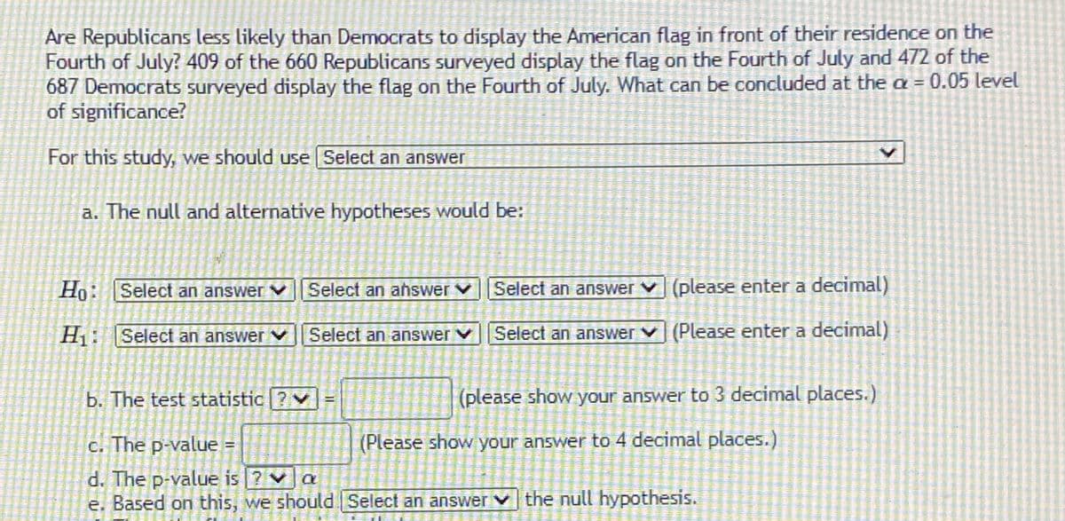 Are Republicans less likely than Democrats to display the American flag in front of their residence on the
Fourth of July? 409 of the 660 Republicans surveyed display the flag on the Fourth of July and 472 of the
687 Democrats surveyed display the flag on the Fourth of July. What can be concluded at the a = 0.05 level
of significance?
For this study, we should use Select an answer
a. The null and alternative hypotheses would be:
Ho: Select an answer v Select an ahswer vSelect an answer v (please enter a decimal)
H1: [Select an answer Select an answer v Select an answer v (Please enter a decimal)
b. The test statistic ? v
(please show your answer to 3 decimal places.)
!!
c. The p-value
(Please show your answer to 4 decimal places.)
d. The p-value is ? va
e. Based on this, we should Select an answer v the null hypothesis.
