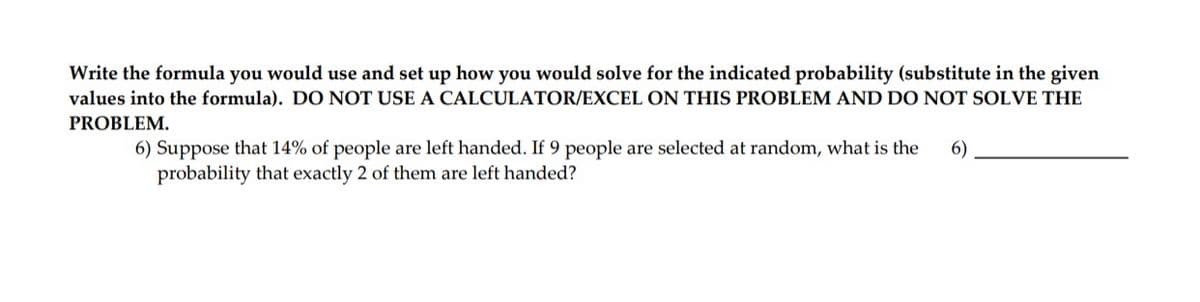 Write the formula you would use and set up how you would solve for the indicated probability (substitute in the given
values into the formula). DO NOT USE A CALCULATOR/EXCEL ON THIS PROBLEM AND DO NOT SOLVE THE
PROBLEM.
6) Suppose that 14% of people are left handed. If 9 people are selected at random, what is the
6)
probability that exactly 2 of them are left handed?
