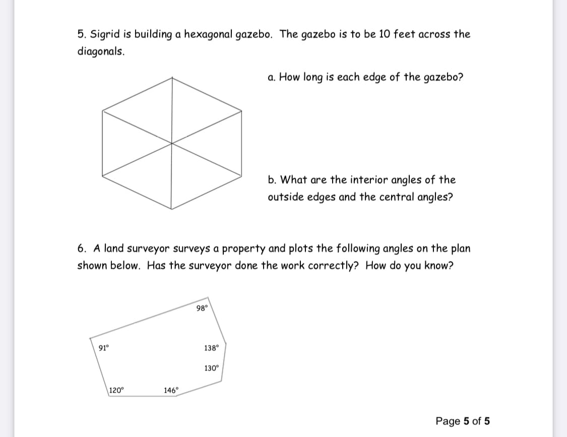 5. Sigrid is building a hexagonal gazebo. The gazebo is to be 10 feet across the
diagonals.
a. How long is each edge of the gazebo?
b. What are the interior angles of the
outside edges and the central angles?
6. A land surveyor surveys a property and plots the following angles on the plan
shown below. Has the surveyor done the work correctly? How do you know?
98°
91°
138°
130°
|120°
146°
Page 5 of 5
