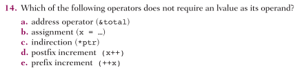 14. Which of the following operators does not require an Ivalue as its operand?
a. address operator (&total)
b. assignment (x = .)
c. indirection (*ptr)
d. postfix increment (x++)
e. prefix increment (++x)
