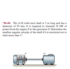 *10-60. The A36 solid steel shaft is 3 m long and has a
diameter of 50 mm. It is required to transmit 35 kW af
power from the engine E to the generator G. Determine the
smallest angular velocity of the shaft if it is restricted not to
twist more than 1°.
