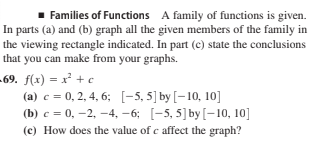 Families of Functions A family of functions is given.
In parts (a) and (b) graph all the given members of the family in
the viewing rectangle indicated. In part (c) state the conclusions
that you can make from your graphs.
-69. f(x) = x² + e
(a) c = 0, 2, 4, 6; [-5, 5] by [-10, 10]
(b) c = 0, -2, -4, –6; [-5, 5]by[-10, 10]
(c) How does the value of c affect the graph?
