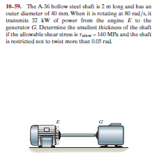 10-59. The A-36 hallow steel shaft is 2 m long and has an
outer diameter of 40 mm. When it is rotating at 80 rad/s, it
transmits 32 kW of power from the engine E to the
generator G. Determine the smallest thickness of the shaft
if the allowable shear stress is Talle - 140 MPa and the shaft
is restricted not to twist more than 0.05 rad.
