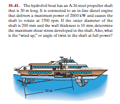 10 41. The hydrofioil boat has an A-36 steel propeller shaft
that is 30 m long, It is connected to an in-line diesel engine
that delivers a maximum power of 2000 kW and causes the
shaft to rotate at 1700 rpm. If the outer diameter of the
shaft is 200 mm and the wall thickness is 10 mm, determine
the maximum shear stress developed in the shaft. Also, what
is the "wind up," ar angle af twist in the shaft at full power?
Co0000000
