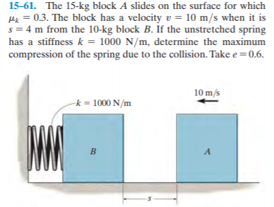 15-61. The 15-kg block A slides on the surface for which
Hx = 0.3. The block has a velocity v = 10 m/s when it is
s = 4 m from the 10-kg block B. If the unstretched spring
has a stiffness k = 1000 N/m, determine the maximum
compression of the spring due to the collision. Take e =0.6.
10 m/s
-k = 1000 N/m
