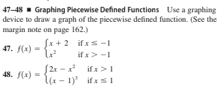 47–48 - Graphing Piecewise Defined Functions Use a graphing
device to draw a graph of the piecewise defined function. (See the
margin note on page 162.)
Sx + 2 if xs -1
if x> -1
47. f(x) =
S2x – x
48. f(x) = {(x – 1) if xs1
if x>1
