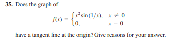 35. Does the graph of
Sx*sin(1/x), x + 0
f(x)
(o.
x = 0
have a tangent line at the origin? Give reasons for your answer.
