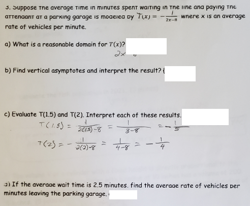 3. Suppose Tne average Time in minutes spent waITing in The iine ana payıng Tne
aTTenaant aT a parking garage is moaeiea Dy Tx) =
wnere x is an average
2x-A
rate of vehicles per minute.
a) What is a reasonable domain for T(x)?
フメ。
b) Find vertical asymptotes and interpret the result? {
c) Evaluate T(1.5) and T(2). Interpret each of these results.
T(l.s) =
%3D
%3D
3-8
T(2) = -
|
8-(C)e
4-8
3) If the averaae wait time is 2,5 minutes, find the average rate of vehicles per
minutes leaving the parking garage,
