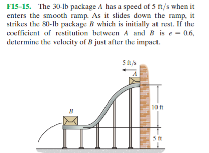 F15-15. The 30-1b package A has a speed of 5 ft/s when it
enters the smooth ramp. As it slides down the ramp, it
strikes the 80-lb package B which is initially at rest. If the
coefficient of restitution between A and B is e = 0.6,
determine the velocity of B just after the impact.
5 ft/s
10 ft
ft
