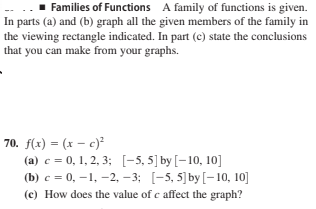 Families of Functions A family of functions is given.
In parts (a) and (b) graph all the given members of the family in
the viewing rectangle indicated. In part (c) state the conclusions
that you can make from your graphs.
70. f(x) = (x – c)²
(a) c = 0, 1, 2, 3; [-5, 5] by [-10, 10]
(b) c = 0, –1, -2, – 3; [-5, 5]by [-10, 10]
(c) How does the value of c affect the graph?
