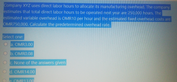Company XYZ uses direct labor hours to allocate its manufacturing overhead. The company
estimates that total direct labor hours to be operated next year are 250,000 hours. The
estimated variable overhead is OMR10 per hour and the estimated fixed overhead costs are
OMR750,000. Calculate the predetermined overhead rate.
Select one:
a. OMR3.00
b. OMRO.08
C. None of the answers given
d. OMR14.00
OMB13.00
