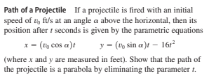 Path of a Projectile If a projectile is fired with an initial
speed of ty fi/s at an angle a above the horizontal, then its
position after i seconds is given by the parametric equations
x = (V, cos a)t
y = (t, sin a)t – 16r?
(where x and y are measured in feet). Show that the path of
the projectile is a parabola by eliminating the parameter t.
