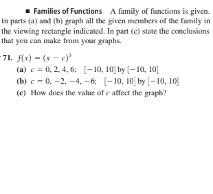 Families of Functions A family of functions is given.
In parts (a) and (b) graph all the given members of the family in
the viewing rectangle indicated. In part (c) state the conclusions
that you can make from your graphs.
71. f(x) = (x – c)³
(a) c = 0, 2, 4, 6; [-10, 10] by [-10, 10]
(b) c = 0, –2, –4, –-6; [-10, 10] by [-10, 10]
(c) How does the value of c affect the graph?
