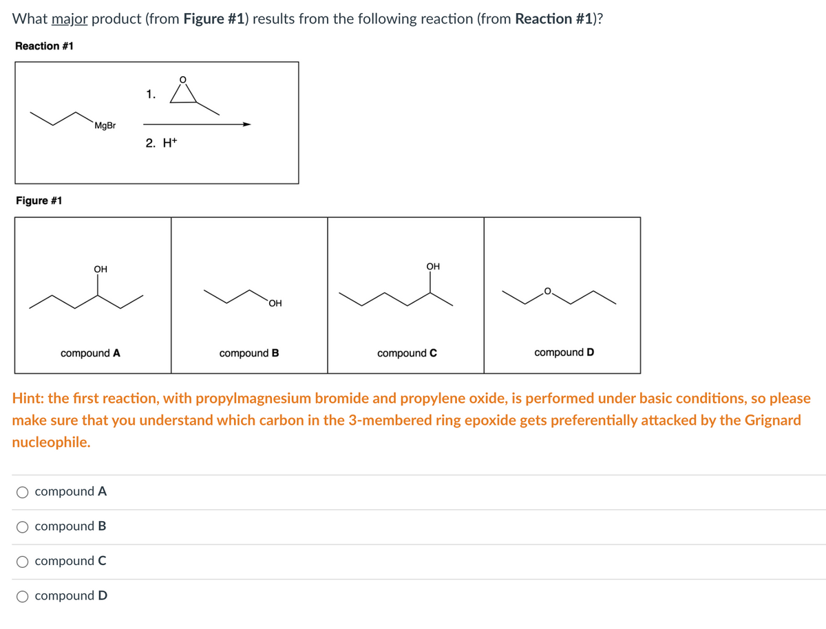 What major product (from Figure #1) results from the following reaction (from Reaction #1)?
Reaction #1
1.
MgBr
2. H+
Figure #1
OH
OH
HO,
compound A
compound B
compound C
compound D
Hint: the first reaction, with propylmagnesium bromide and propylene oxide, is performed under basic conditions, so please
make sure that you understand which carbon in the 3-membered ring epoxide gets preferentially attacked by the Grignard
nucleophile.
compound A
compound B
compound C
compound D
