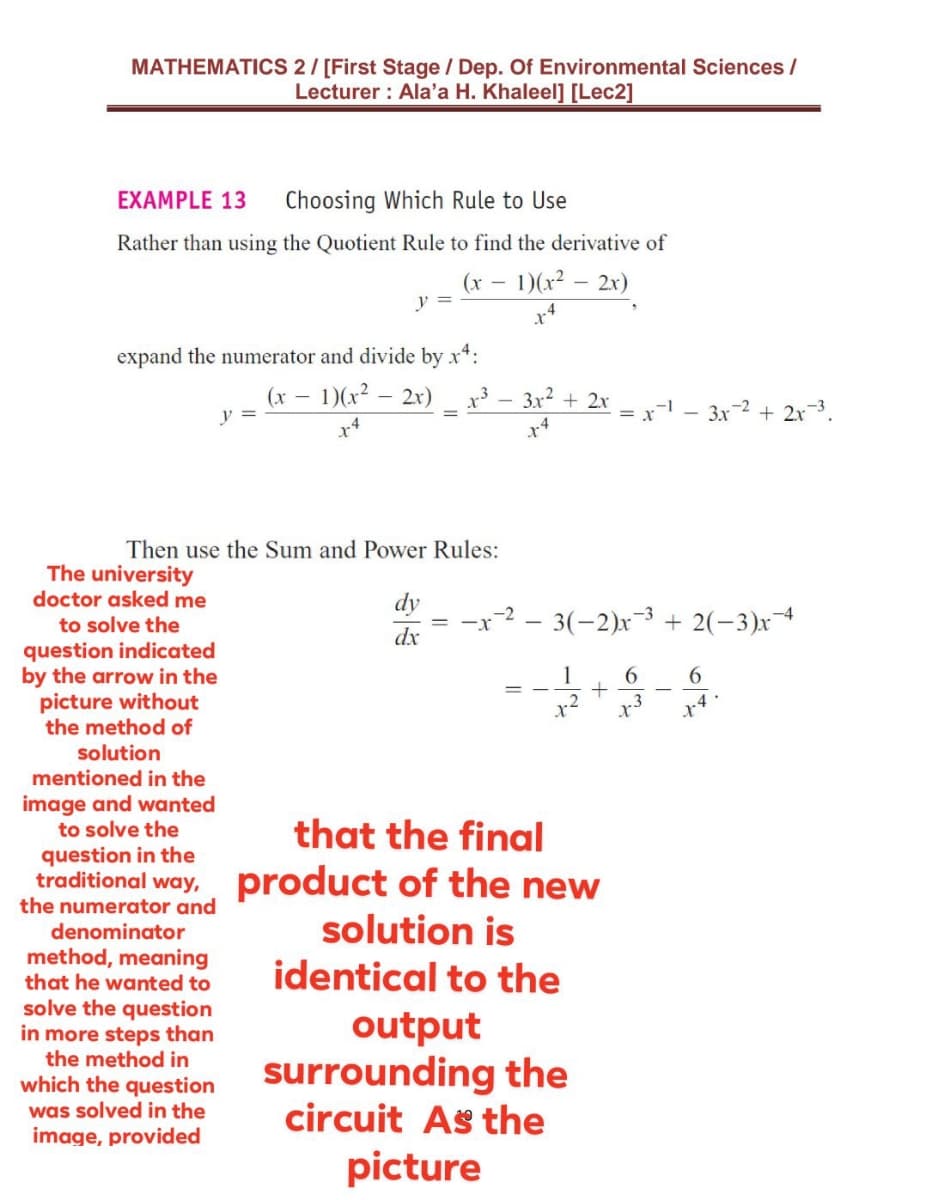 MATHEMATICS 2/ [First Stage / Dep. Of Environmental Sciences /
Lecturer : Ala'a H. Khaleel] [Lec2]
EXAMPLE 13
Choosing Which Rule to Use
Rather than using the Quotient Rule to find the derivative of
(x – 1)(x² – 2x)
y =
expand the numerator and divide by x*:
– 1)(x² – 2x)
x³ – 3x? + 2x
= x
(x -
y =
3x-2 + 2x3.
Then use the Sum and Power Rules:
The university
doctor asked me
to solve the
dy
-x-2 - 3(-2)x-3 + 2(-3)x
dx
question indicated
by the arrow in the
picture without
the method of
1
x3
トす。
solution
mentioned in the
image and wanted
to solve the
that the final
question in the
traditional way, product of the new
the numerator and
solution is
denominator
method, meaning
that he wanted to
identical to the
solve the question
in more steps than
the method in
output
surrounding the
circuit As the
which the question
was solved in the
image, provided
picture

