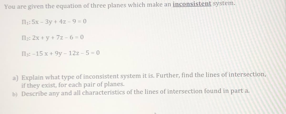 You are given the equation of three planes which make an inconsistent system.
П₁: 5x - 3y + 4z - 9 = 0
П₂: 2x+y + 7z-6=0
П3: -15 x + 9y - 12z - 5 = 0
a) Explain what type of inconsistent system it is. Further, find the lines of intersection,
if they exist, for each pair of planes.
b) Describe any and all characteristics of the lines of intersection found in part a.