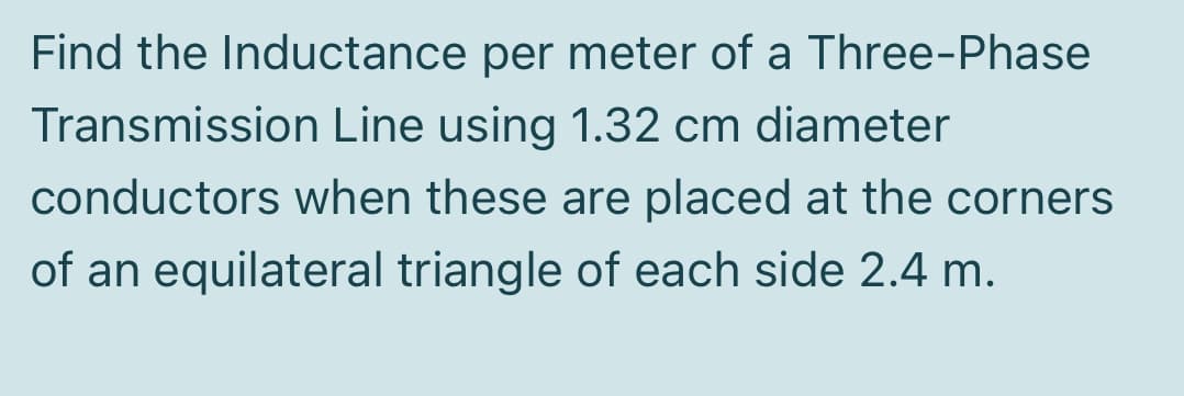 Find the Inductance per meter of a Three-Phase
Transmission Line using 1.32 cm diameter
conductors when these are placed at the corners
of an equilateral triangle of each side 2.4 m.
