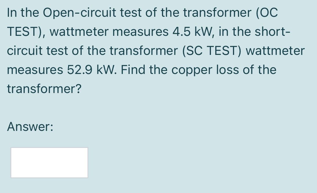 In the Open-circuit test of the transformer (OC
TEST), wattmeter measures 4.5 kW, in the short-
circuit test of the transformer (SC TEST) wattmeter
measures 52.9 kW. Find the copper loss of the
transformer?
Answer:
