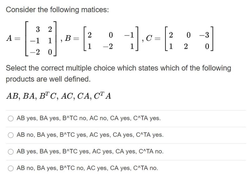 Consider the following matices:
3 2
2
B =
2
0 -3
-
A
-1
1
1
-2
1
1
-2 0
Select the correct multiple choice which states which of the following
products are well defined.
АВ, ВА, ВТ С, АС, СА, СТ А
AB yes, BA yes, B^TC no, AC no, CA yes, C^TA yes.
AB no, BA yes, B^TC yes, AC yes, CA yes, C^TA yes.
AB yes, BA yes, BATC yes, AC yes, CA yes, C^TA no.
AB no, BA yes, BATC no, AC yes, CA yes, C^TA no.
